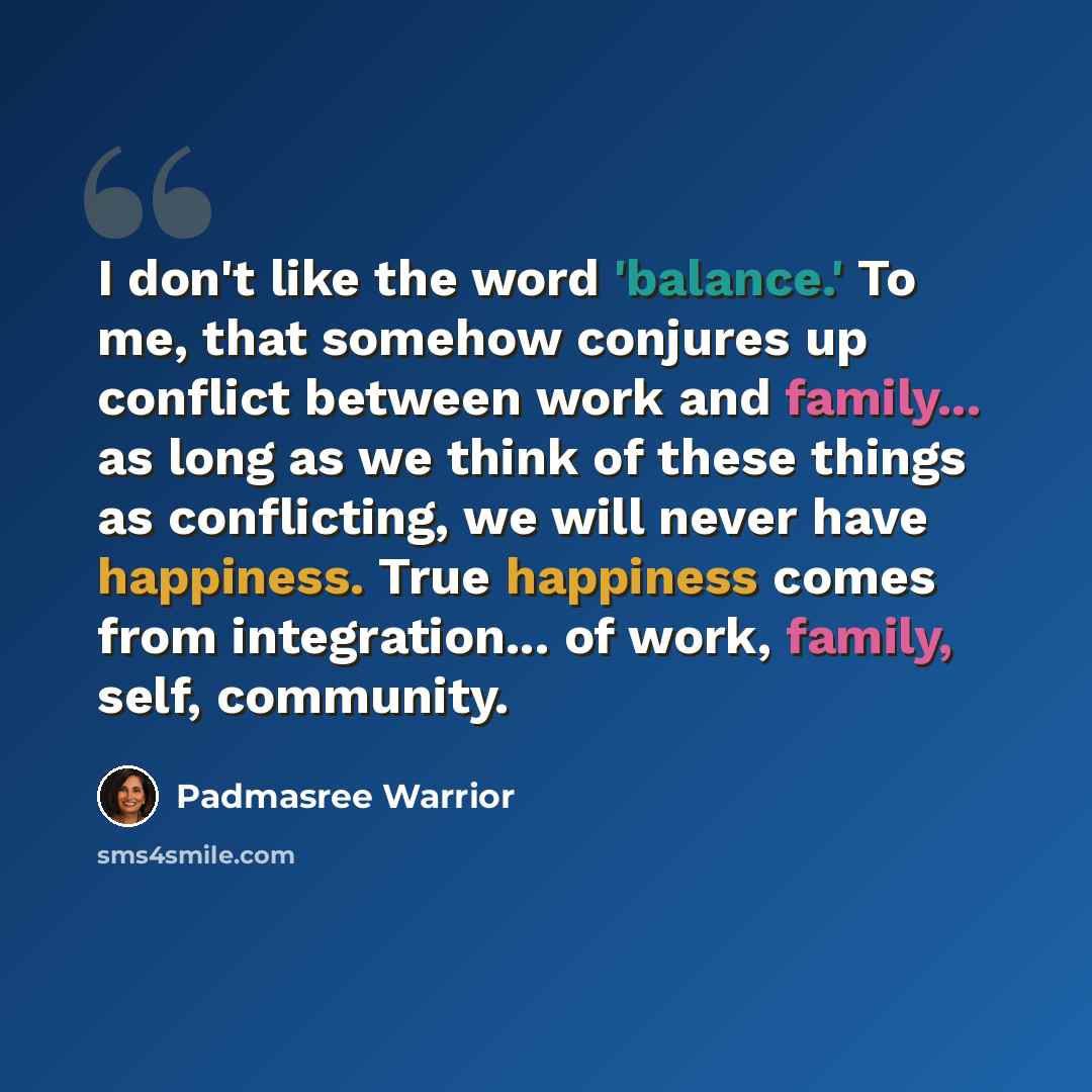 “I don't like the word 'balance.' To me, that somehow conjures up conflict between work and family... as long as we think of these things as conflicting, we will never have happiness. True happiness comes from integration... of work, family, self, community.” quote by Padmasree Warrior