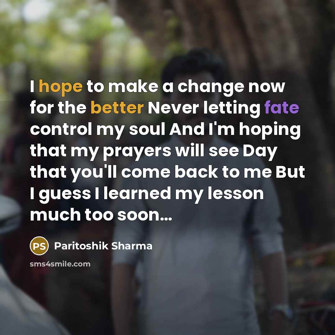 “I hope to make a change now for the better Never letting fate control my soul And I'm hoping that my prayers will see Day that you'll come back to me But I guess I learned my lesson much too soon…” quote by Paritoshik Sharma