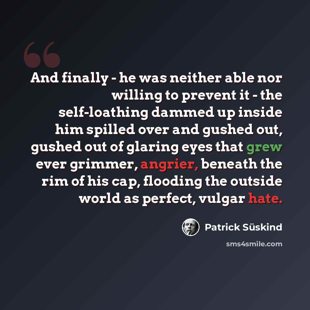 “And finally - he was neither able nor willing to prevent it - the self-loathing dammed up inside him spilled over and gushed out, gushed out of glaring eyes that grew ever grimmer, angrier, beneath the rim of his cap, flooding the outside world as perfect, vulgar hate.” quote by Patrick Süskind