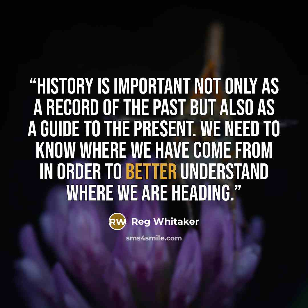 “History is important not only as a record of the past but also as a guide to the present. We need to know where we have come from in order to better understand where we are heading.” quote by Reg Whitaker