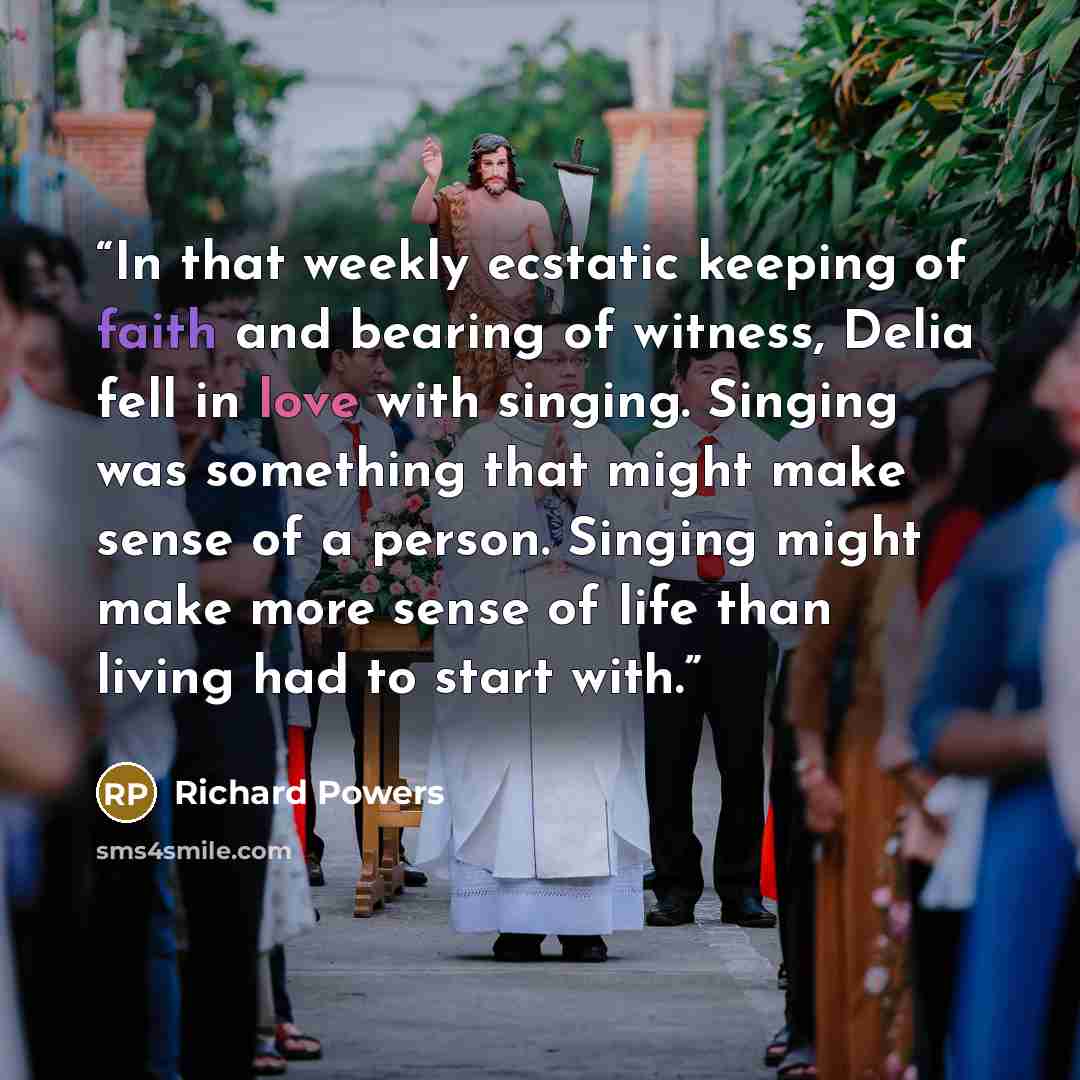 “In that weekly ecstatic keeping of faith and bearing of witness, Delia fell in love with singing. Singing was something that might make sense of a person. Singing might make more sense of life than living had to start with.” quote by Richard Powers