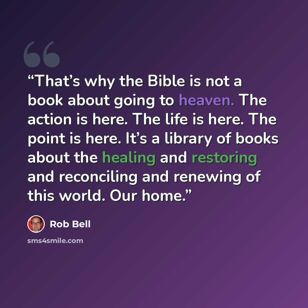 “That’s why the Bible is not a book about going to heaven. The action is here. The life is here. The point is here. It’s a library of books about the healing and restoring and reconciling and renewing of this world. Our home.” quote by Rob Bell