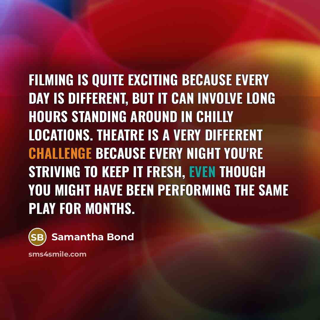 “Filming is quite exciting because every day is different, but it can involve long hours standing around in chilly locations. Theatre is a very different challenge because every night you're striving to keep it fresh, even though you might have been performing the same play for months.” quote by Samantha Bond