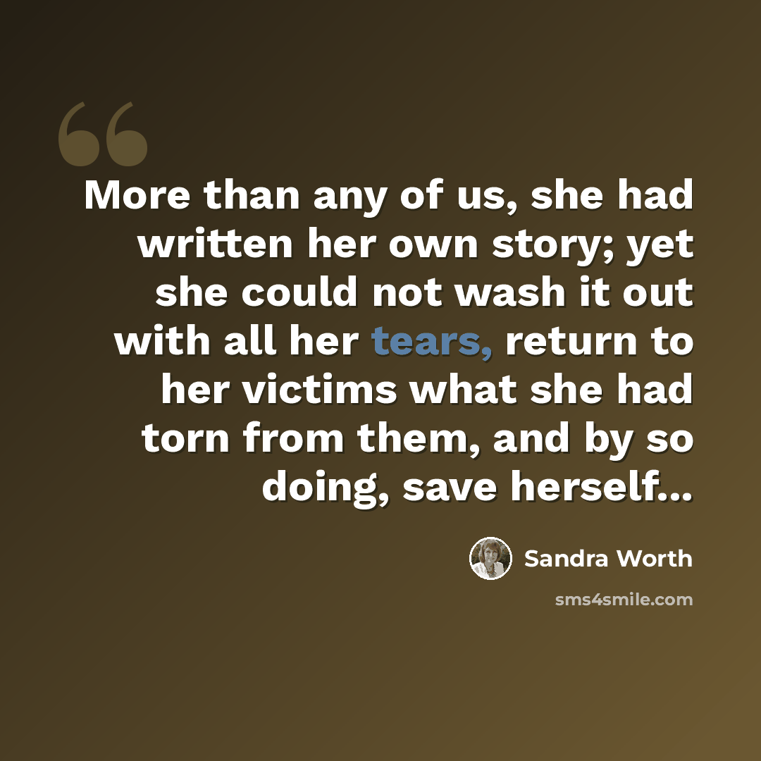 “More than any of us, she had written her own story; yet she could not wash it out with all her tears, return to her victims what she had torn from them, and by so doing, save herself...” quote by Sandra Worth