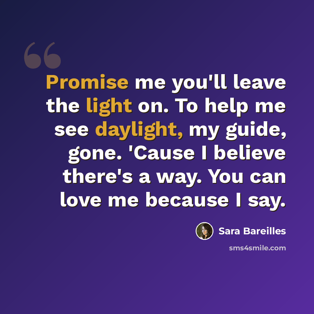 “Promise me you'll leave the light on. To help me see daylight, my guide, gone. 'Cause I believe there's a way. You can love me because I say.” quote by Sara Bareilles