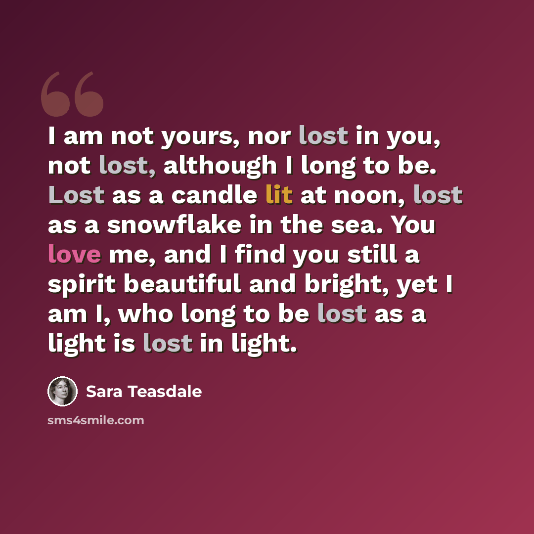 “I am not yours, nor lost in you, not lost, although I long to be. Lost as a candle lit at noon, lost as a snowflake in the sea. You love me, and I find you still a spirit beautiful and bright, yet I am I, who long to be lost as a light is lost in light.” quote by Sara Teasdale