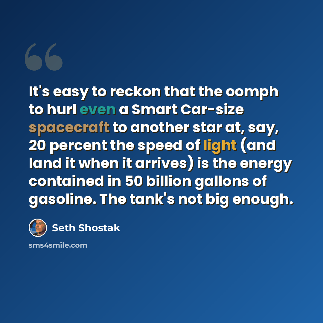 “It's easy to reckon that the oomph to hurl even a Smart Car-size spacecraft to another star at, say, 20 percent the speed of light (and land it when it arrives) is the energy contained in 50 billion gallons of gasoline. The tank's not big enough.” quote by Seth Shostak