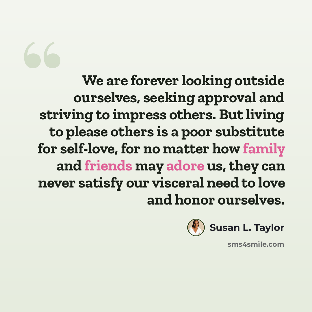 “We are forever looking outside ourselves, seeking approval and striving to impress others. But living to please others is a poor substitute for self-love, for no matter how family and friends may adore us, they can never satisfy our visceral need to love and honor ourselves.” quote by Susan L. Taylor