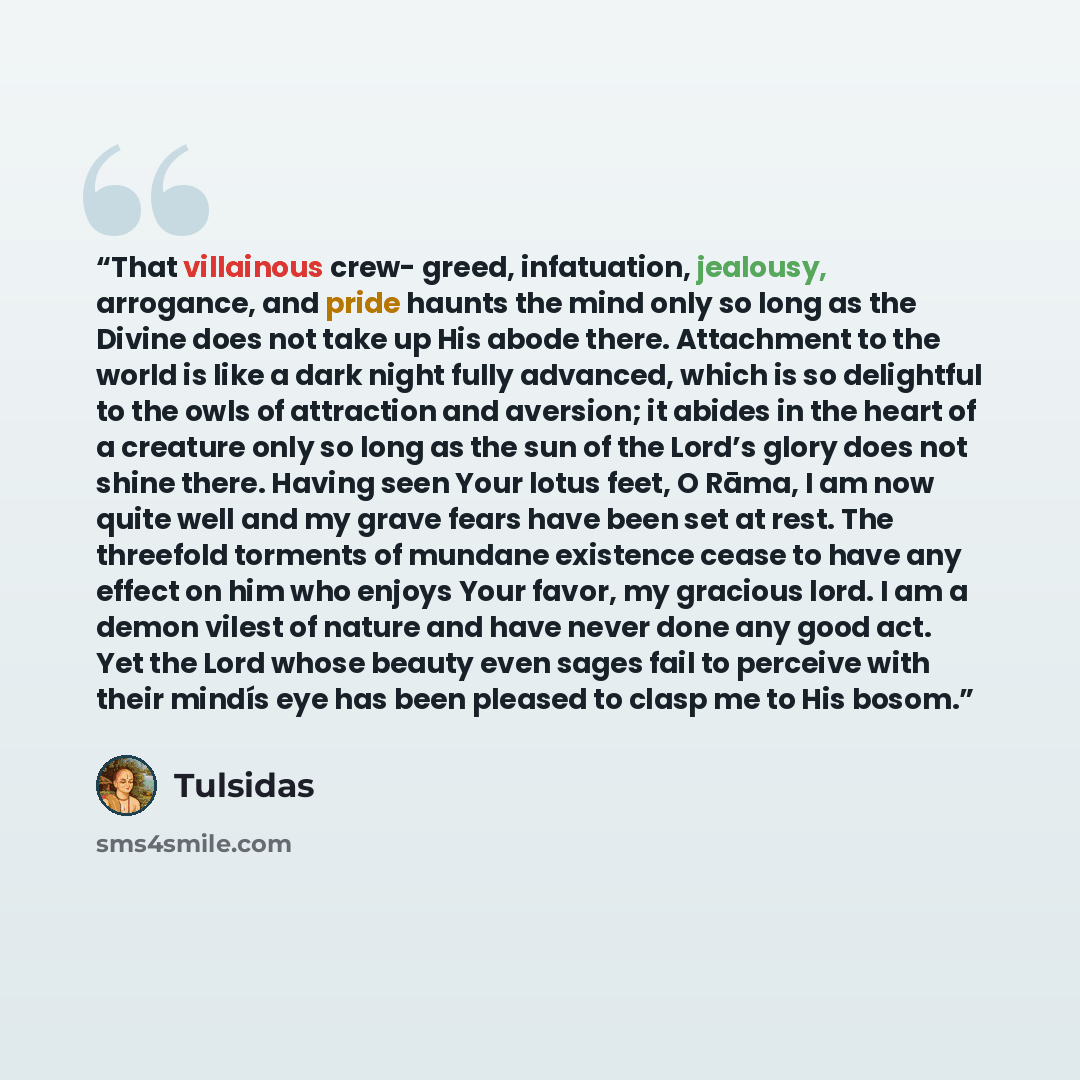 “That villainous crew- greed, infatuation, jealousy, arrogance, and pride haunts the mind only so long as the Divine does not take up His abode there. Attachment to the world is like a dark night fully advanced, which is so delightful to the owls of attraction and aversion; it abides in the heart…” quote by Tulsidas