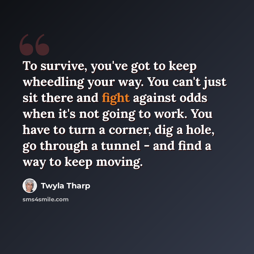 “To survive, you've got to keep wheedling your way. You can't just sit there and fight against odds when it's not going to work. You have to turn a corner, dig a hole, go through a tunnel - and find a way to keep moving.” quote by Twyla Tharp