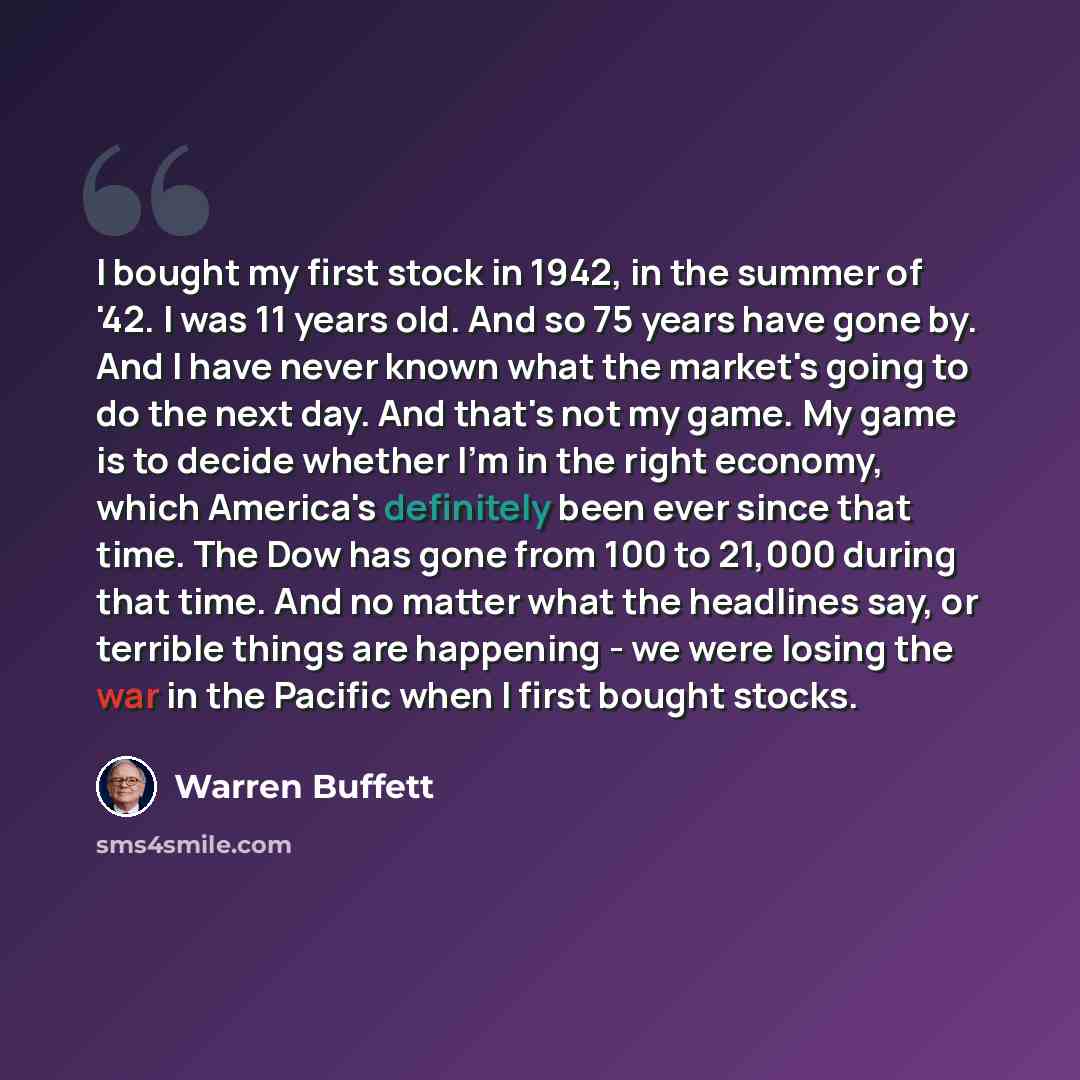 “I bought my first stock in 1942, in the summer of '42. I was 11 years old. And so 75 years have gone by. And I have never known what the market's going to do the next day. And that's not my game. My game is to decide whether I'm in the right economy, which America's definitely been ever since that…” quote by Warren Buffett