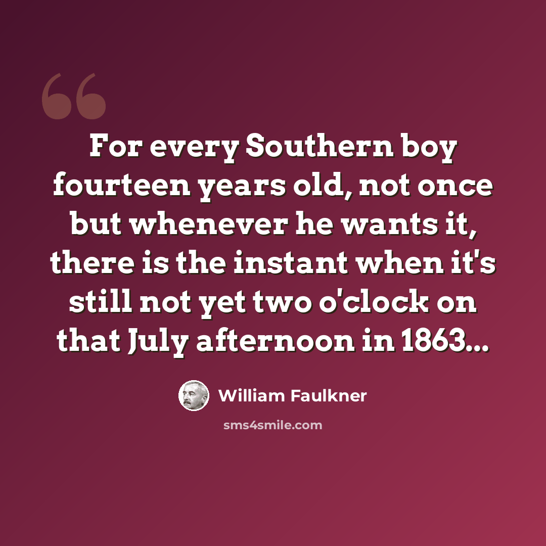 “For every Southern boy fourteen years old, not once but whenever he wants it, there is the instant when it's still not yet two o'clock on that July afternoon in 1863...” quote by William Faulkner