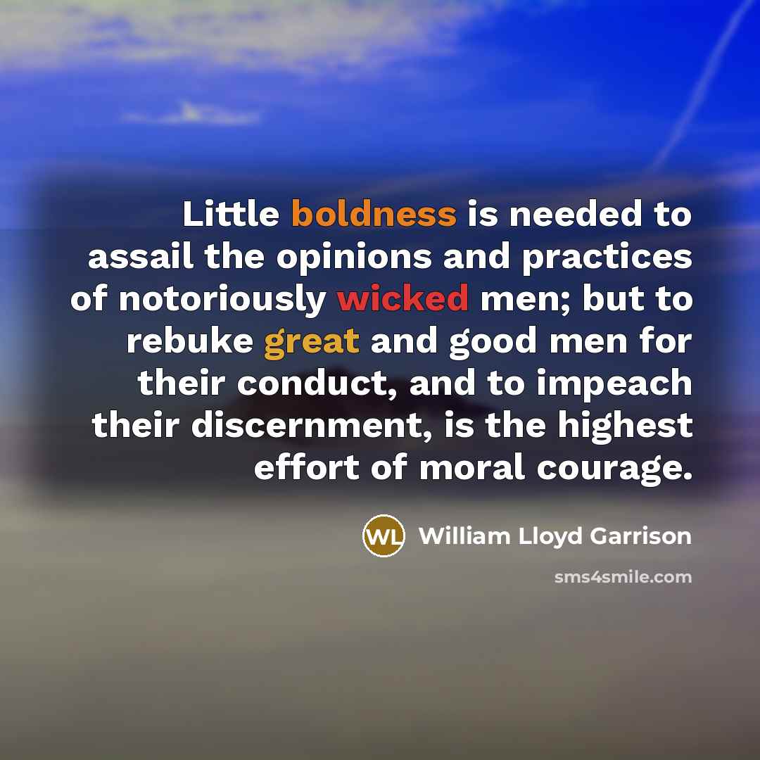 “Little boldness is needed to assail the opinions and practices of notoriously wicked men; but to rebuke great and good men for their conduct, and to impeach their discernment, is the highest effort of moral courage.” quote by William Lloyd Garrison
