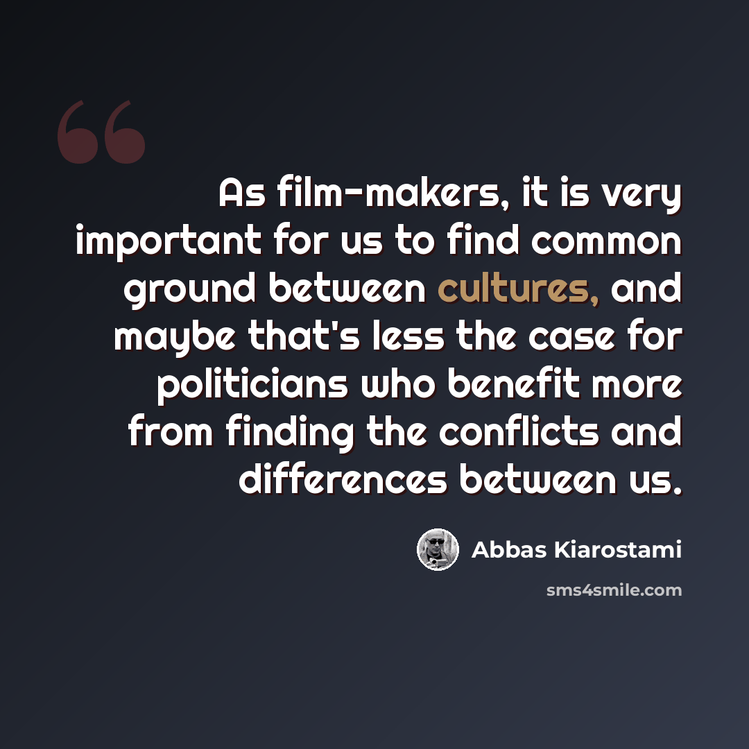 “As film-makers, it is very important for us to find common ground between cultures, and maybe that's less the case for politicians who benefit more from finding the conflicts and differences between us.” quote by Abbas Kiarostami