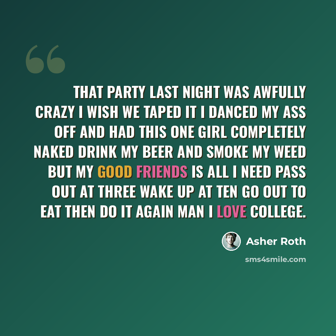 “That party last night was awfully crazy I wish we taped it I danced my ass off and had this one girl completely naked Drink my beer and smoke my weed But my good friends is all I need Pass out at three wake up at ten Go out to eat then do it again Man I love college.” quote by Asher Roth
