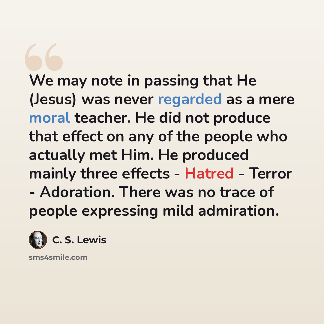 “We may note in passing that He (Jesus) was never regarded as a mere moral teacher. He did not produce that effect on any of the people who actually met Him. He produced mainly three effects - Hatred - Terror - Adoration. There was no trace of people expressing mild admiration.” quote by C. S. Lewis