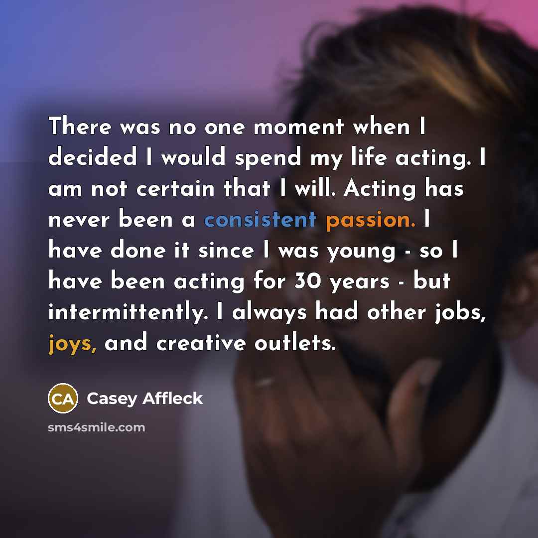 “There was no one moment when I decided I would spend my life acting. I am not certain that I will. Acting has never been a consistent passion. I have done it since I was young - so I have been acting for 30 years - but intermittently. I always had other jobs, joys, and creative outlets.” quote by Casey Affleck