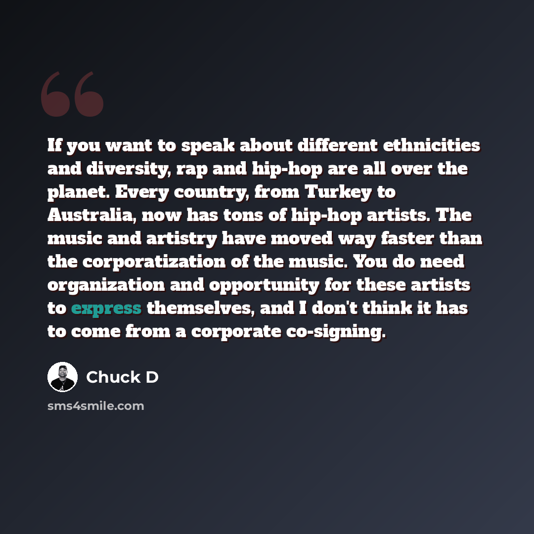 “If you want to speak about different ethnicities and diversity, rap and hip-hop are all over the planet. Every country, from Turkey to Australia, now has tons of hip-hop artists. The music and artistry have moved way faster than the corporatization of the music. You do need organization and…” quote by Chuck D