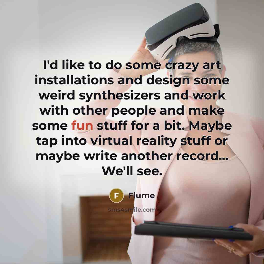 “I'd like to do some crazy art installations and design some weird synthesizers and work with other people and make some fun stuff for a bit. Maybe tap into virtual reality stuff or maybe write another record... We'll see.” quote by Flume