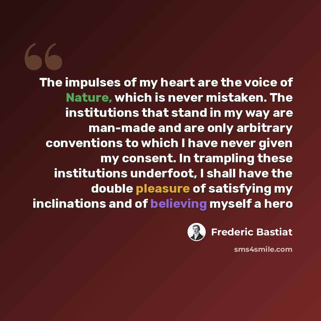 “The impulses of my heart are the voice of Nature, which is never mistaken. The institutions that stand in my way are man-made and are only arbitrary conventions to which I have never given my consent. In trampling these institutions underfoot, I shall have the double pleasure of satisfying my…” quote by Frederic Bastiat
