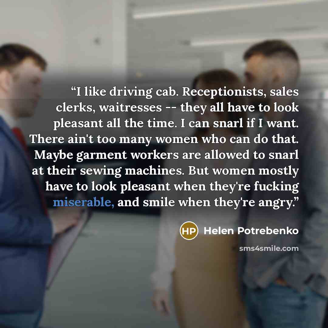“I like driving cab. Receptionists, sales clerks, waitresses -- they all have to look pleasant all the time. I can snarl if I want. There ain't too many women who can do that. Maybe garment workers are allowed to snarl at their sewing machines. But women mostly have to look pleasant when they're…” quote by Helen Potrebenko