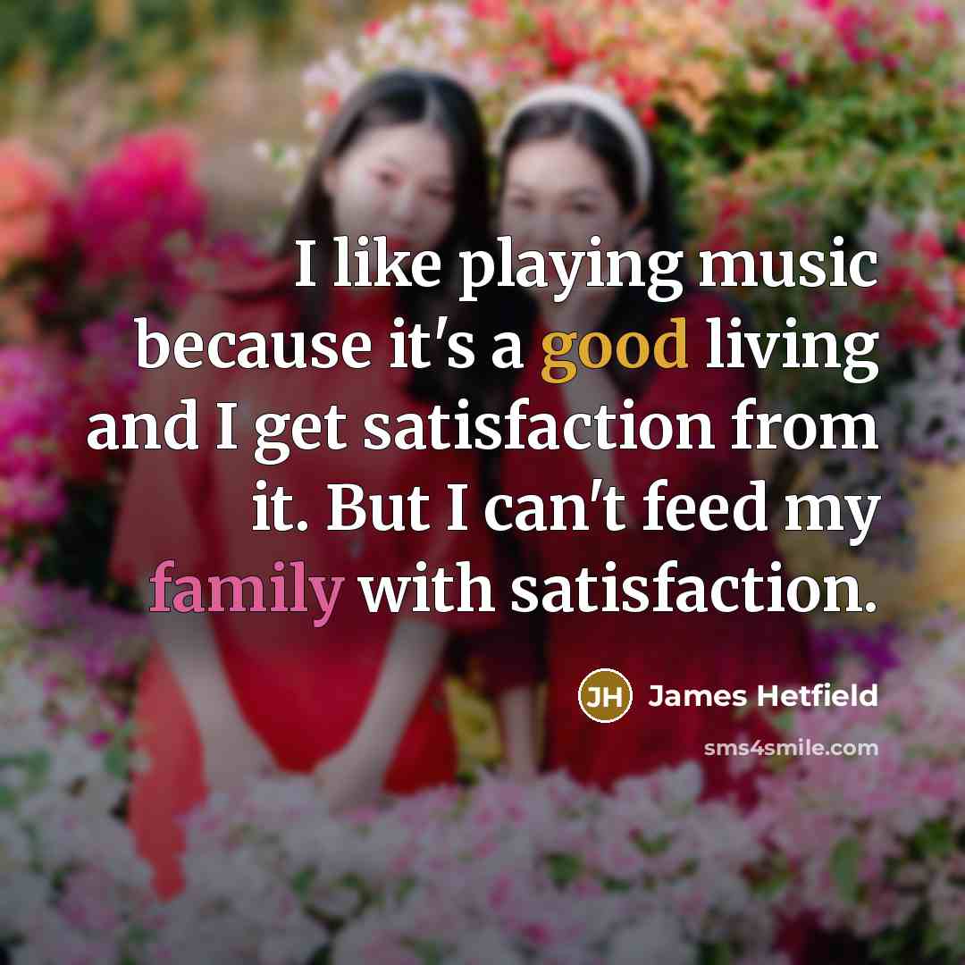“I like playing music because it's a good living and I get satisfaction from it. But I can't feed my family with satisfaction.” quote by James Hetfield