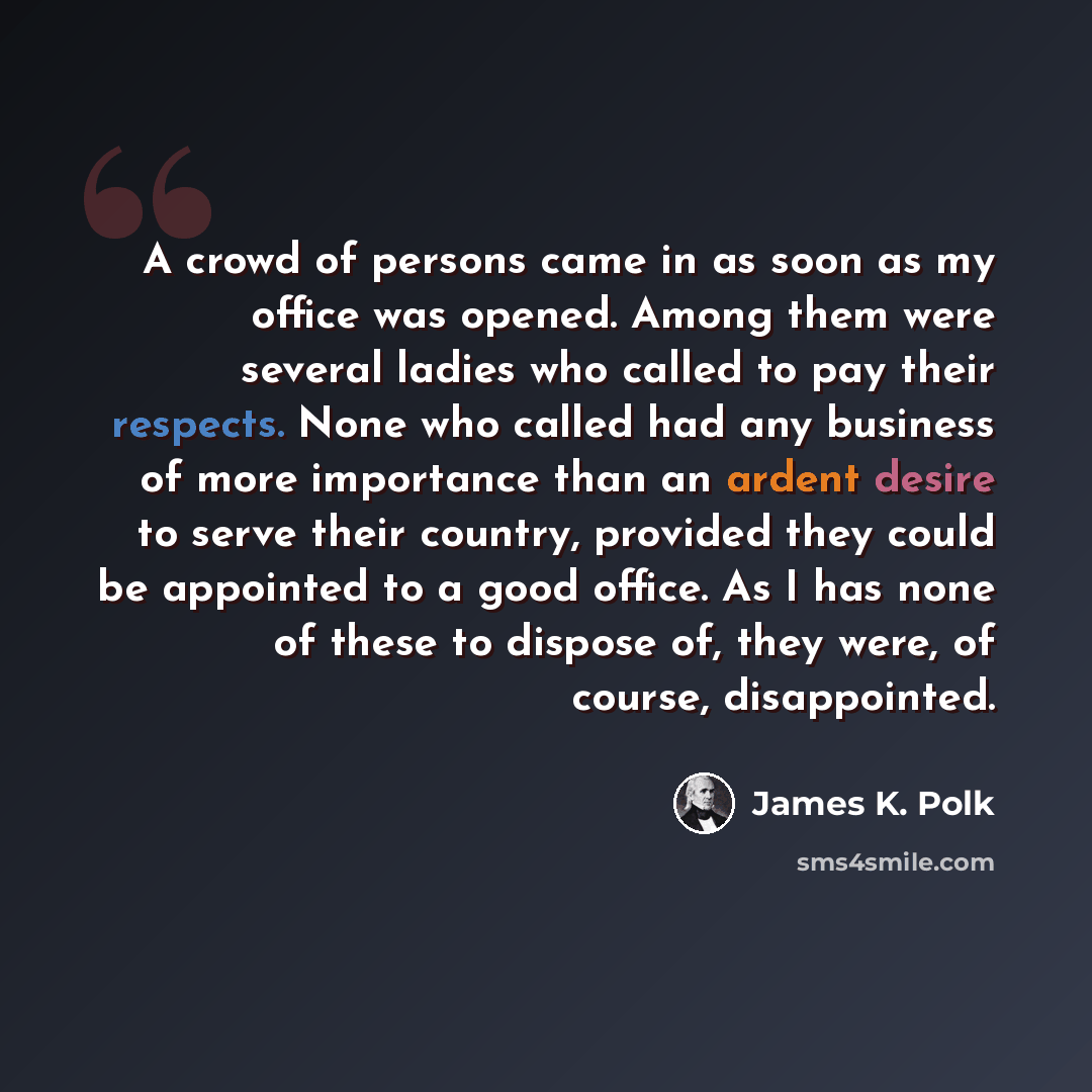 “A crowd of persons came in as soon as my office was opened. Among them were several ladies who called to pay their respects. None who called had any business of more importance than an ardent desire to serve their country, provided they could be appointed to a good office. As I has none of these…” quote by James K. Polk