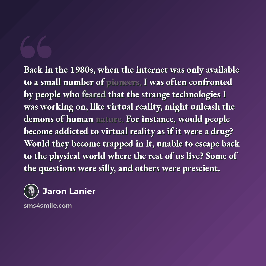 “Back in the 1980s, when the internet was only available to a small number of pioneers, I was often confronted by people who feared that the strange technologies I was working on, like virtual reality, might unleash the demons of human nature. For instance, would people become addicted to virtual…” quote by Jaron Lanier