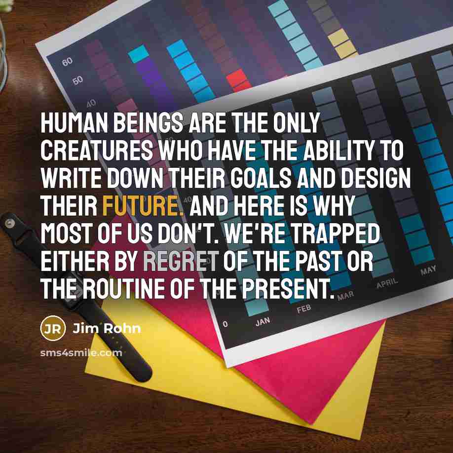 “Human beings are the only creatures who have the ability to write down their goals and design their future. And here is why most of us don't. We're trapped either by regret of the past or the routine of the present.” quote by Jim Rohn