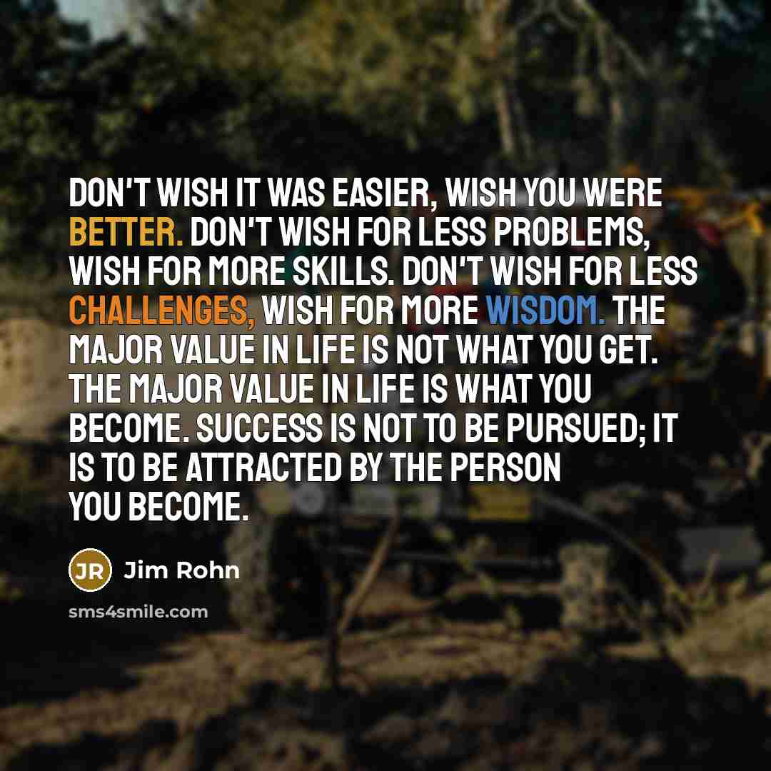 “Don't wish it was easier, wish you were better. Don't wish for less problems, wish for more skills. Don't wish for less challenges, wish for more wisdom. The major value in life is not what you get. The major value in life is what you become. Success is not to be pursued; it is to be attracted by…” quote by Jim Rohn