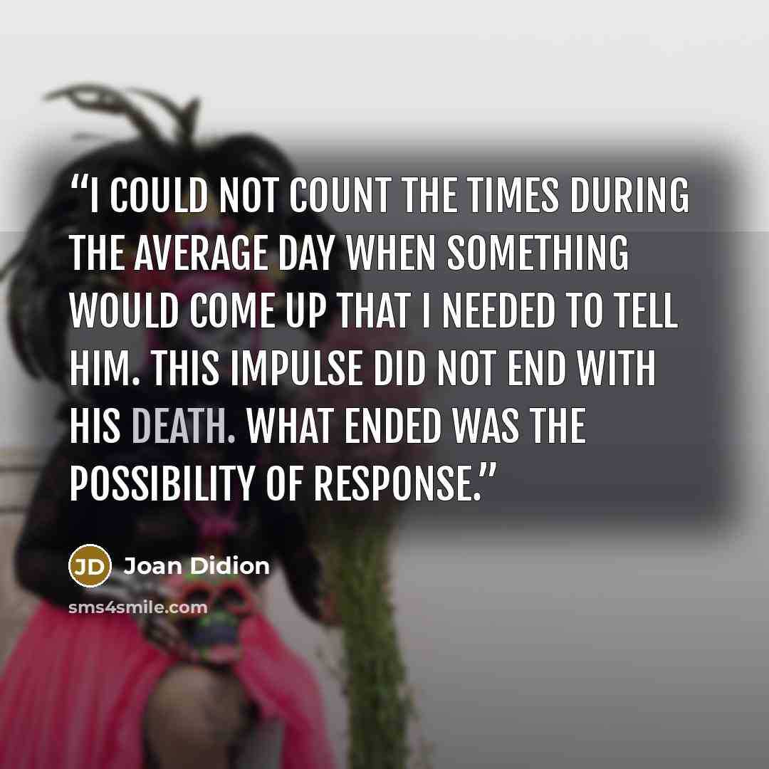 “I could not count the times during the average day when something would come up that I needed to tell him. This impulse did not end with his death. What ended was the possibility of response.” quote by Joan Didion