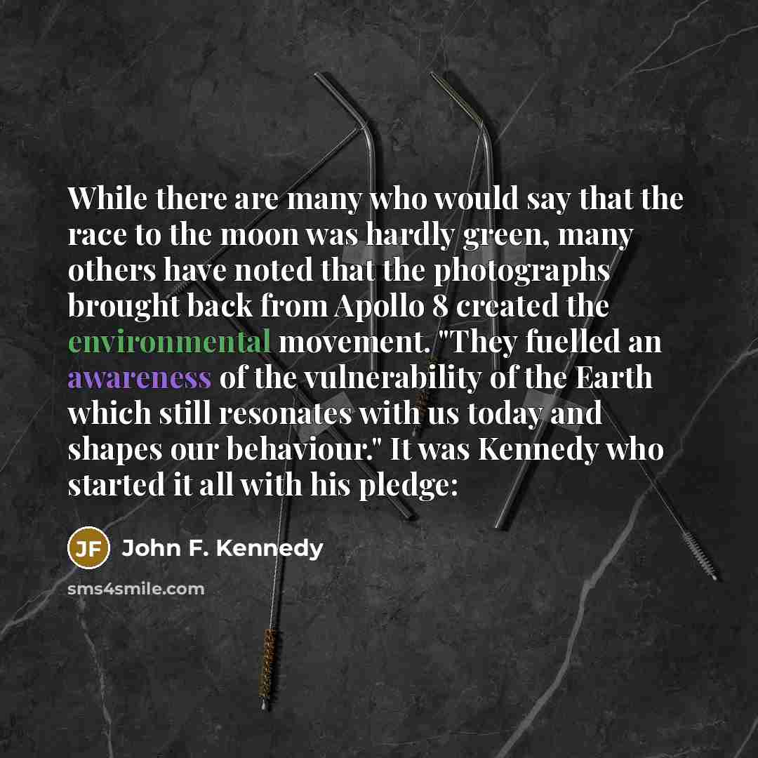 “While there are many who would say that the race to the moon was hardly green, many others have noted that the photographs brought back from Apollo 8 created the environmental movement. "They fuelled an awareness of the vulnerability of the Earth which still resonates with us today and shapes our…” quote by John F. Kennedy