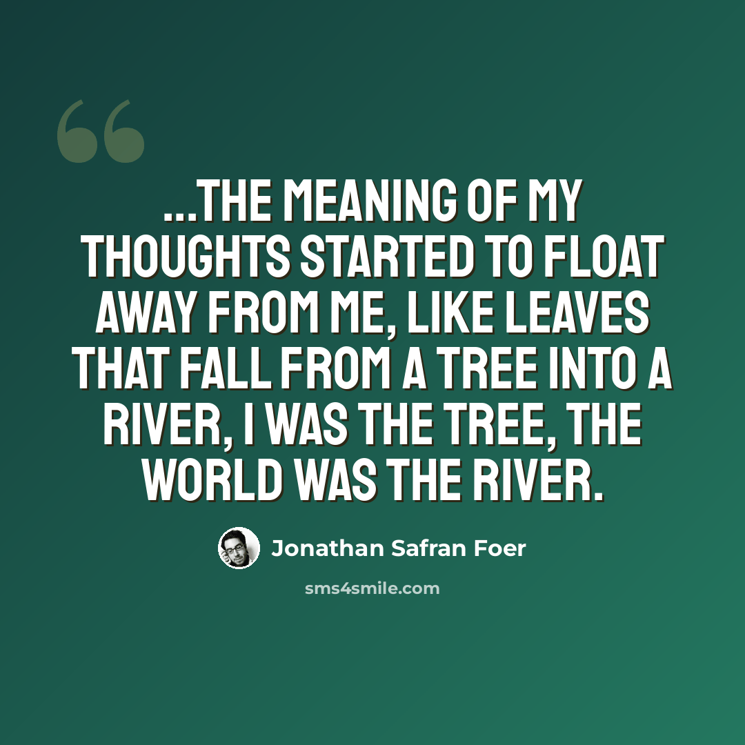 “...the meaning of my thoughts started to float away from me, like leaves that fall from a tree into a river, I was the tree, the world was the river.” quote by Jonathan Safran Foer