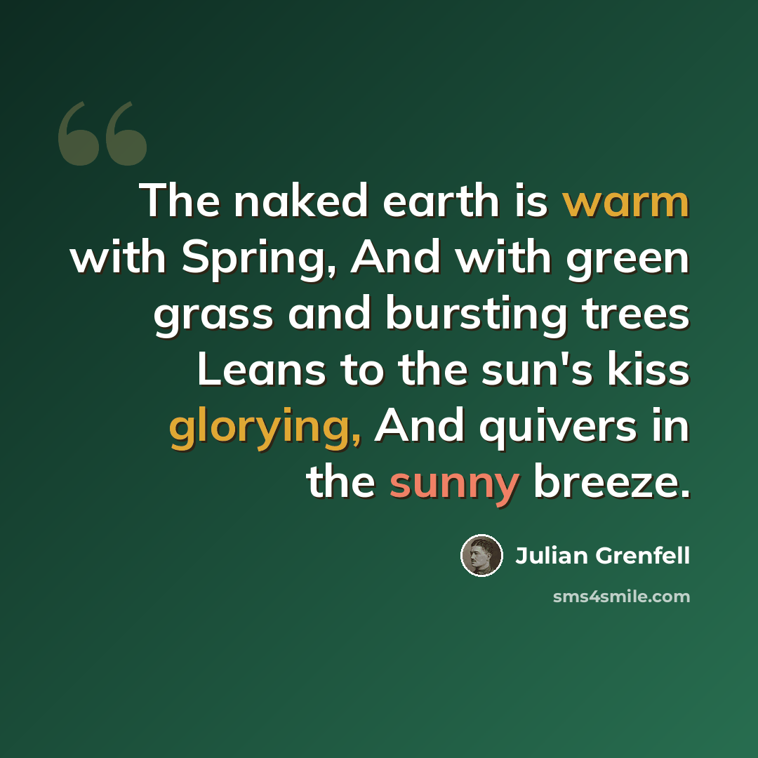 “The naked earth is warm with Spring, And with green grass and bursting trees Leans to the sun's kiss glorying, And quivers in the sunny breeze.” quote by Julian Grenfell