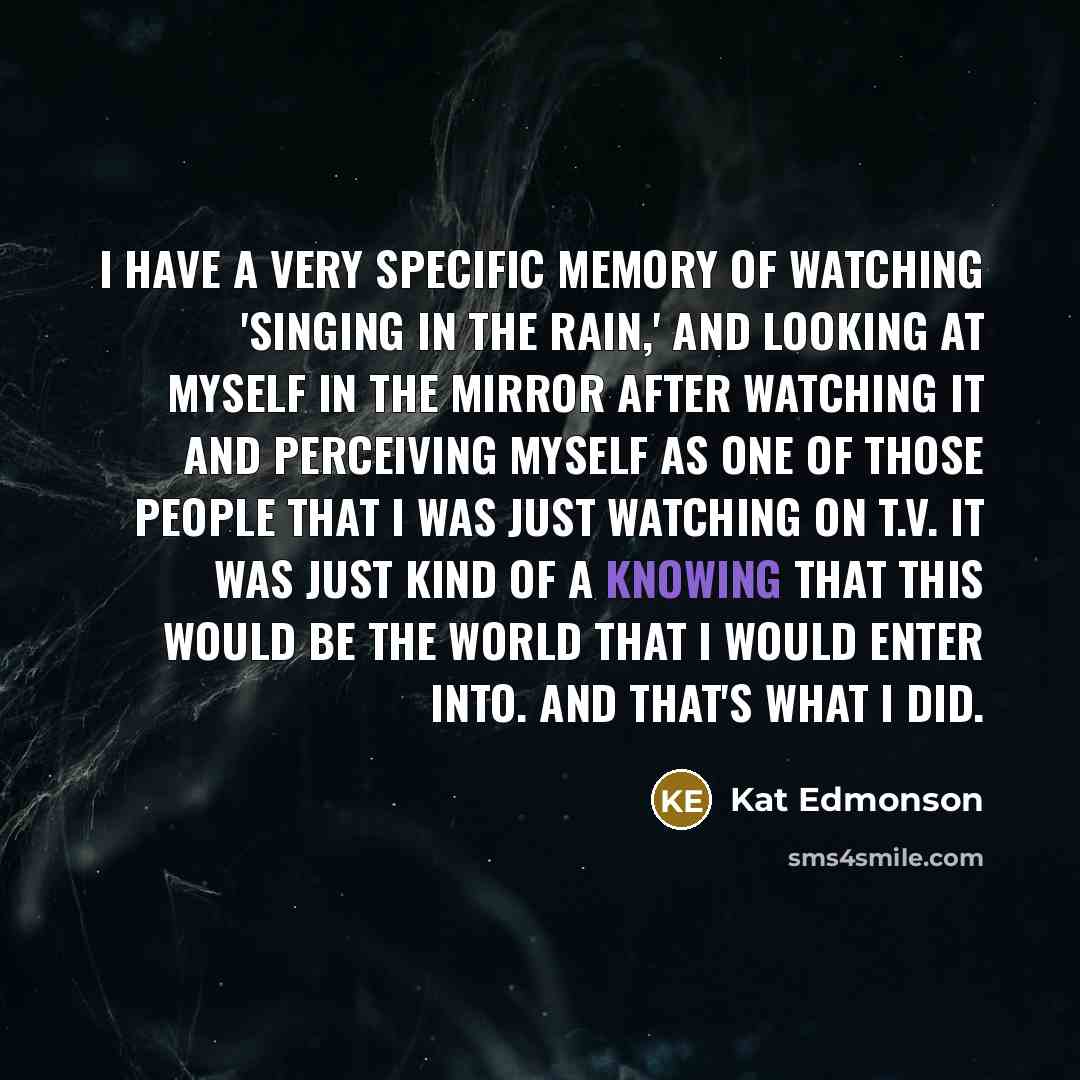 “I have a very specific memory of watching 'Singing in the Rain,' and looking at myself in the mirror after watching it and perceiving myself as one of those people that I was just watching on T.V. It was just kind of a knowing that this would be the world that I would enter into. And that's what I…” quote by Kat Edmonson