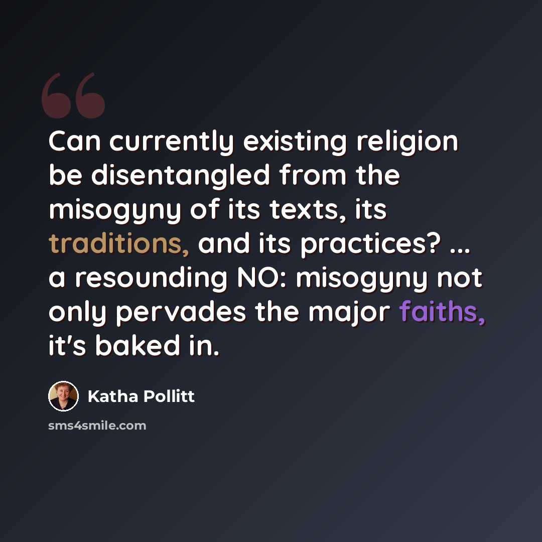 “Can currently existing religion be disentangled from the misogyny of its texts, its traditions, and its practices? ... a resounding NO: misogyny not only pervades the major faiths, it's baked in.” quote by Katha Pollitt