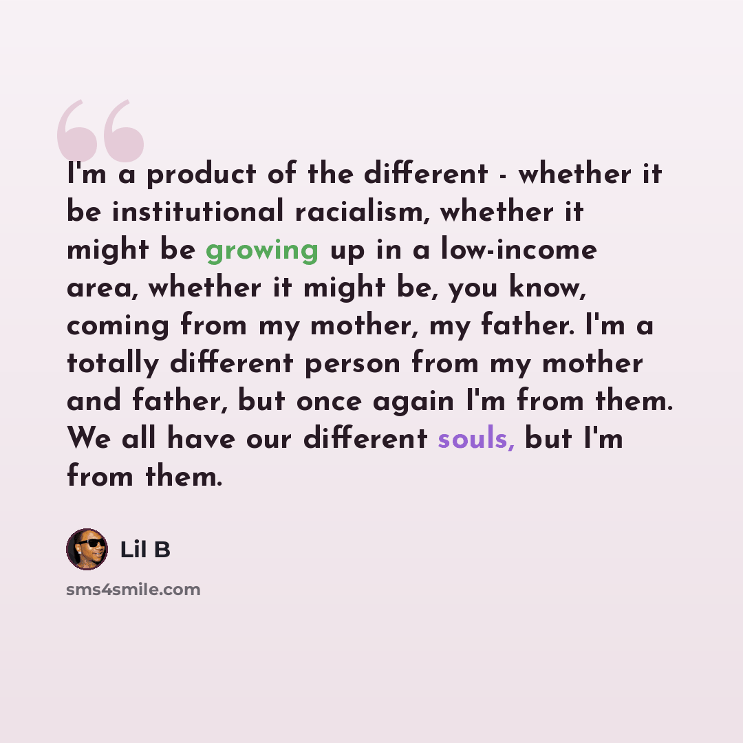“I'm a product of the different - whether it be institutional racialism, whether it might be growing up in a low-income area, whether it might be, you know, coming from my mother, my father. I'm a totally different person from my mother and father, but once again I'm from them. We all have our…” quote by Lil B