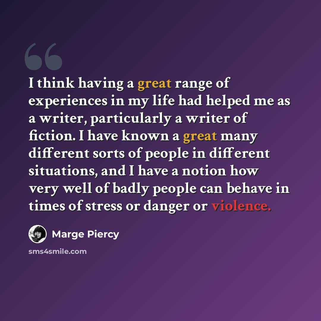 “I think having a great range of experiences in my life had helped me as a writer, particularly a writer of fiction. I have known a great many different sorts of people in different situations, and I have a notion how very well of badly people can behave in times of stress or danger or violence.” quote by Marge Piercy