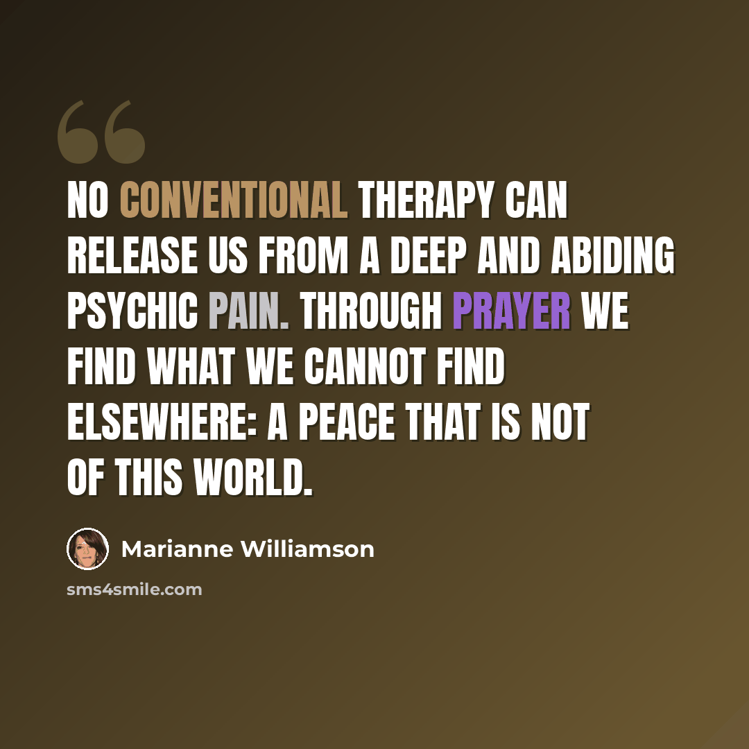 “No conventional therapy can release us from a deep and abiding psychic pain. Through prayer we find what we cannot find elsewhere: a peace that is not of this world.” quote by Marianne Williamson