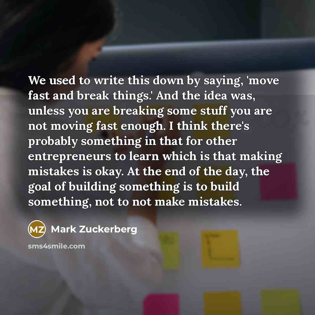 “We used to write this down by saying, 'move fast and break things.' And the idea was, unless you are breaking some stuff you are not moving fast enough. I think there's probably something in that for other entrepreneurs to learn which is that making mistakes is okay. At the end of the day, the…” quote by Mark Zuckerberg