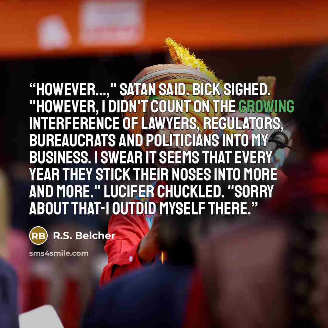 “However...," Satan said. Bick sighed. "However, I didn't count on the growing interference of lawyers, regulators, bureaucrats and politicians into my business. I swear it seems that every year they stick their noses into more and more." Lucifer chuckled. "Sorry about that-I outdid myself there.” quote by R.S. Belcher