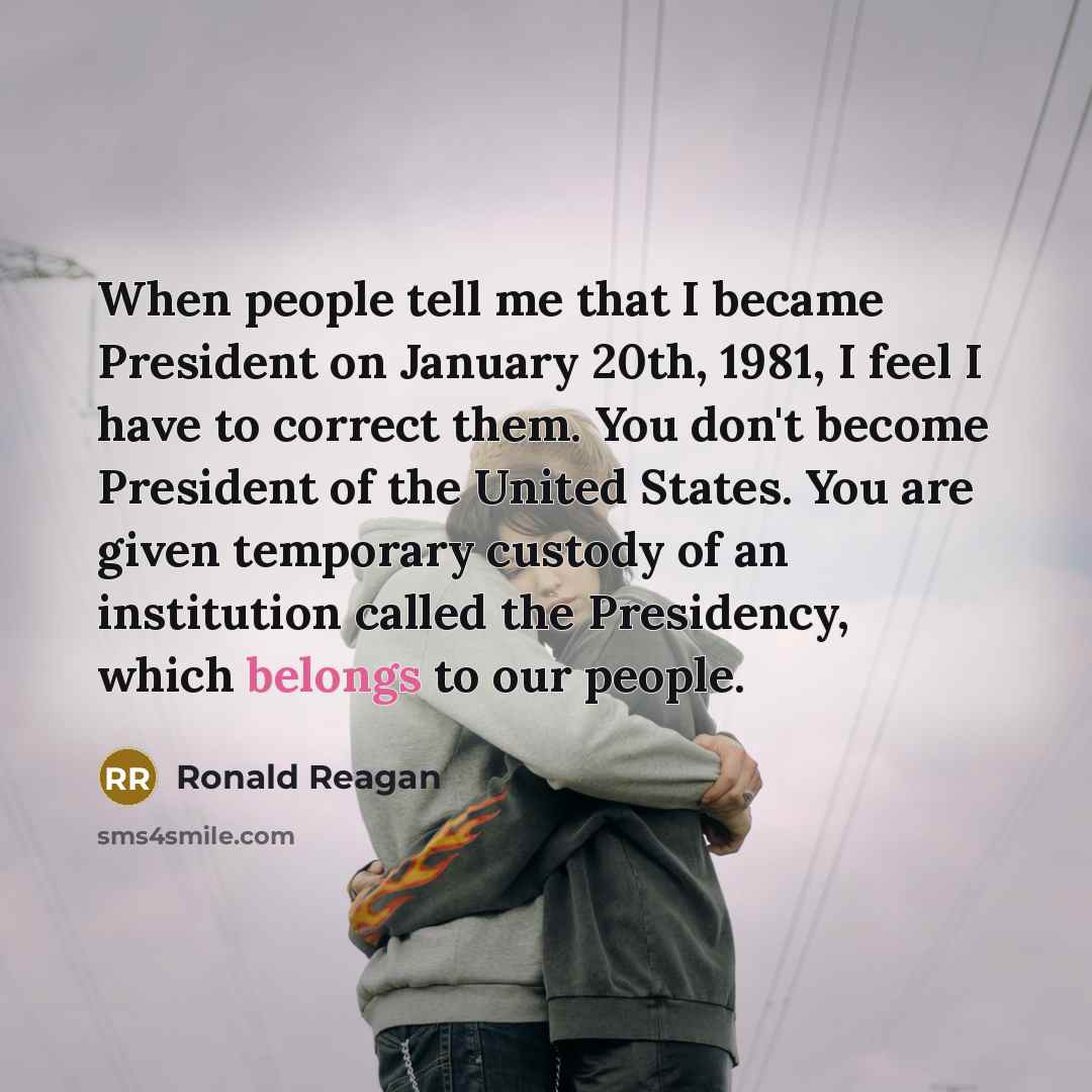 “When people tell me that I became President on January 20th, 1981, I feel I have to correct them. You don't become President of the United States. You are given temporary custody of an institution called the Presidency, which belongs to our people.” quote by Ronald Reagan