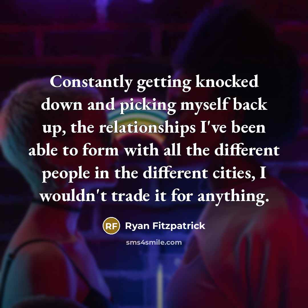 “Constantly getting knocked down and picking myself back up, the relationships I've been able to form with all the different people in the different cities, I wouldn't trade it for anything.” quote by Ryan Fitzpatrick