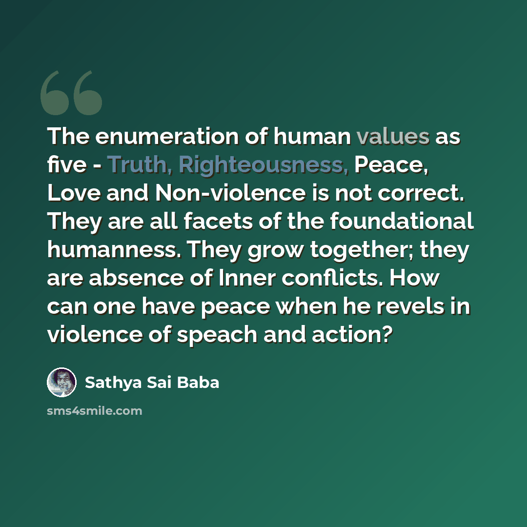 “The enumeration of human values as five - Truth, Righteousness, Peace, Love and Non-violence is not correct. They are all facets of the foundational humanness. They grow together; they are absence of Inner conflicts. How can one have peace when he revels in violence of speach and action?” quote by Sathya Sai Baba