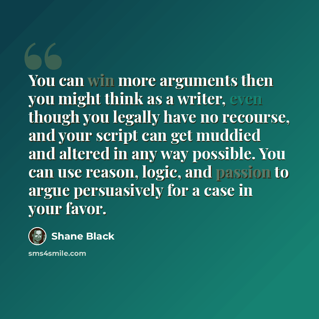 “You can win more arguments then you might think as a writer, even though you legally have no recourse, and your script can get muddied and altered in any way possible. You can use reason, logic, and passion to argue persuasively for a case in your favor.” quote by Shane Black