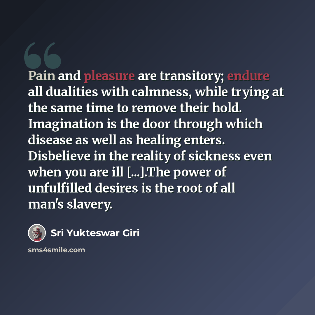 “Pain and pleasure are transitory; endure all dualities with calmness, while trying at the same time to remove their hold. Imagination is the door through which disease as well as healing enters. Disbelieve in the reality of sickness even when you are ill [...].The power of unfulfilled desires is…” quote by Sri Yukteswar Giri