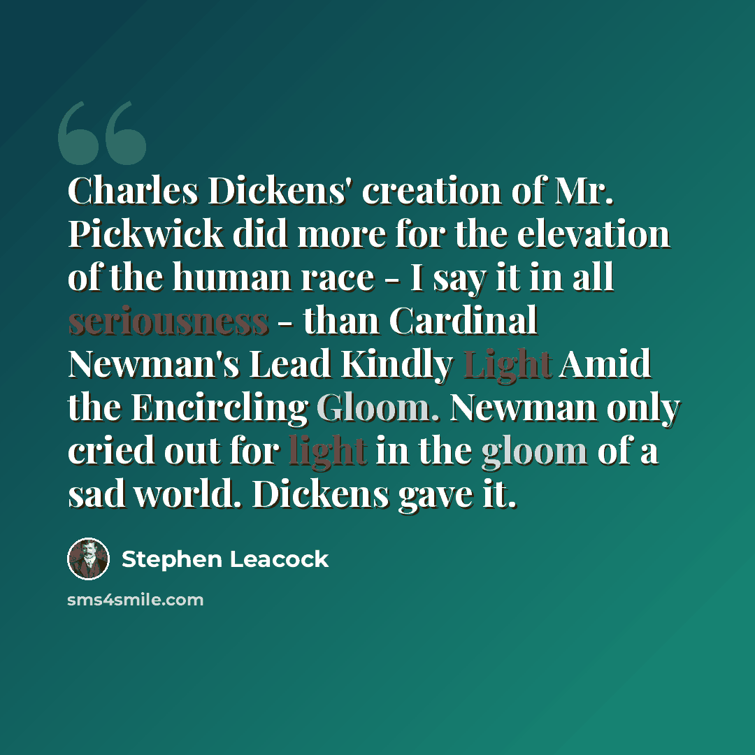 “Charles Dickens' creation of Mr. Pickwick did more for the elevation of the human race - I say it in all seriousness - than Cardinal Newman's Lead Kindly Light Amid the Encircling Gloom. Newman only cried out for light in the gloom of a sad world. Dickens gave it.” quote by Stephen Leacock