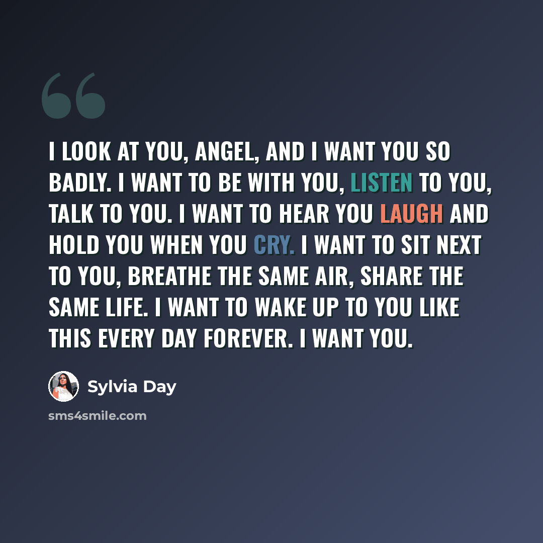 “I look at you, angel, and I want you so badly. I want to be with you, listen to you, talk to you. I want to hear you laugh and hold you when you cry. I want to sit next to you, breathe the same air, share the same life. I want to wake up to you like this every day forever. I want you.” quote by Sylvia Day