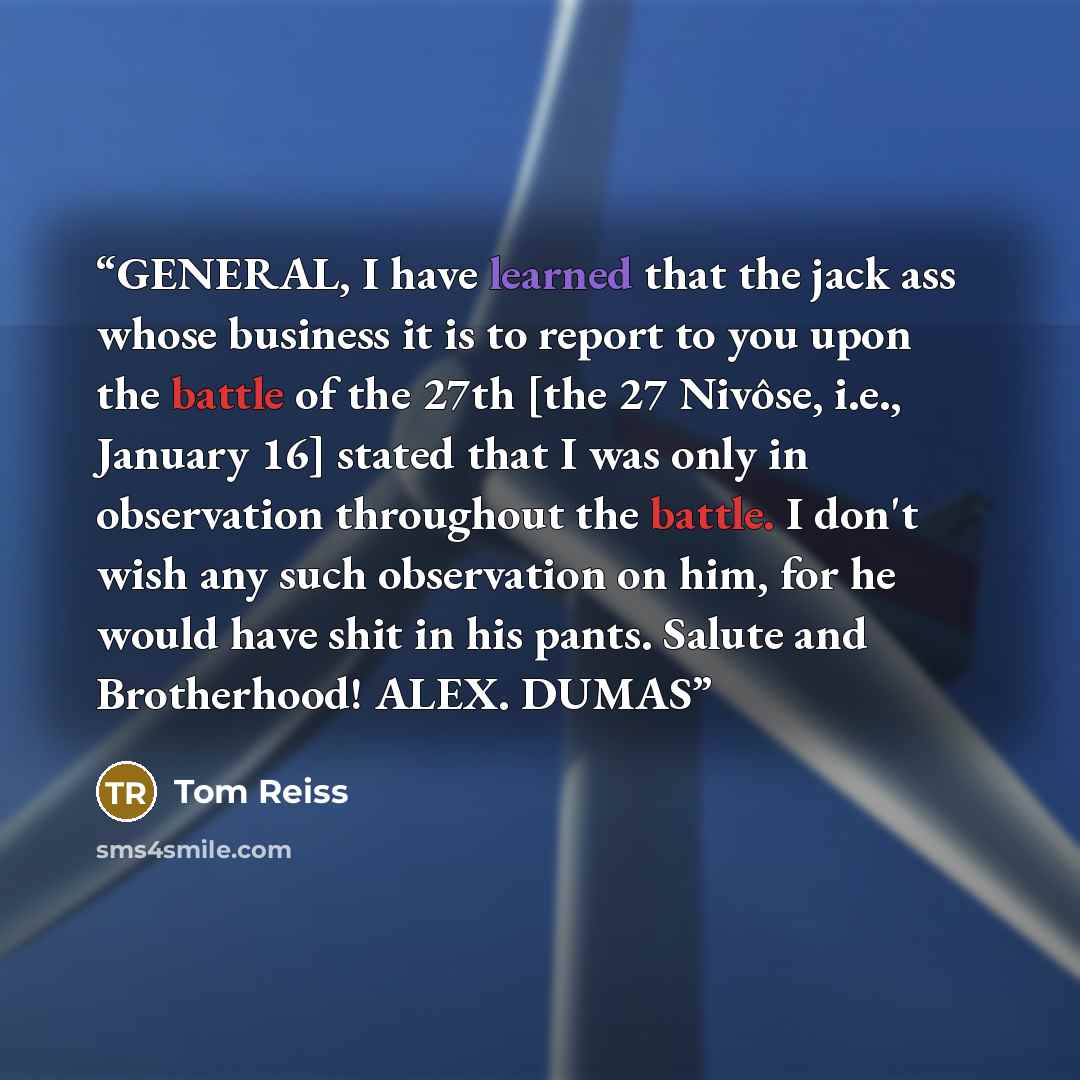 “GENERAL, I have learned that the jack ass whose business it is to report to you upon the battle of the 27th [the 27 Nivôse, i.e., January 16] stated that I was only in observation throughout the battle. I don't wish any such observation on him, for he would have shit in his pants. Salute and…” quote by Tom Reiss
