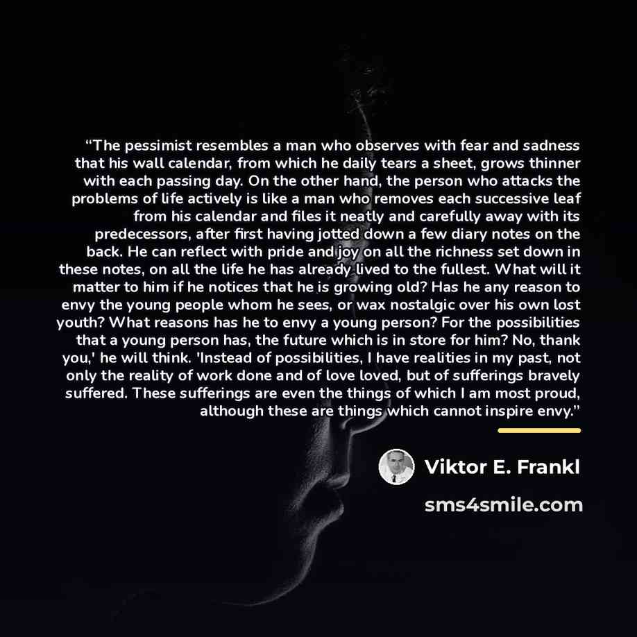 “The pessimist resembles a man who observes with fear and sadness that his wall calendar, from which he daily tears a sheet, grows thinner with each passing day. On the other hand, the person who attacks the problems of life actively is like a man who removes each successive leaf from his calendar…” quote by Viktor E. Frankl